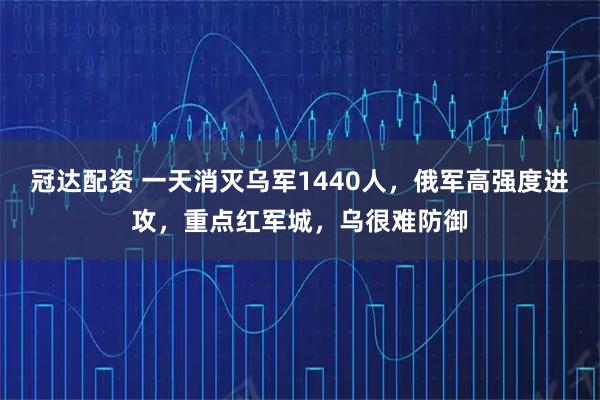 冠达配资 一天消灭乌军1440人，俄军高强度进攻，重点红军城，乌很难防御