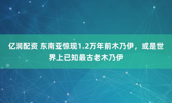 亿润配资 东南亚惊现1.2万年前木乃伊，或是世界上已知最古老木乃伊