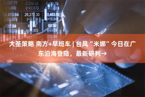 大圣策略 南方+早班车 | 台风“米娜”今日在广东沿海登陆，最新研判→