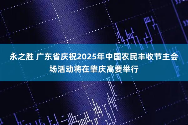 永之胜 广东省庆祝2025年中国农民丰收节主会场活动将在肇庆高要举行