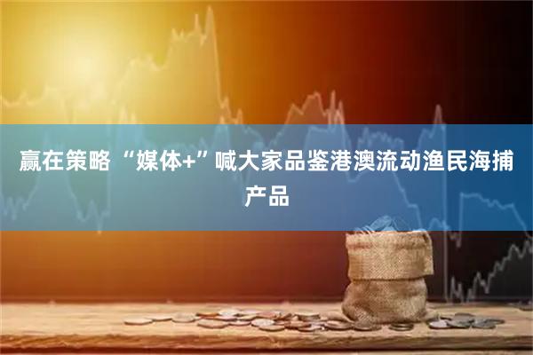 赢在策略 “媒体+”喊大家品鉴港澳流动渔民海捕产品