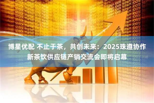 博星优配 不止于茶，共创未来：2025珠遵协作新茶饮供应链产销交流会即将启幕