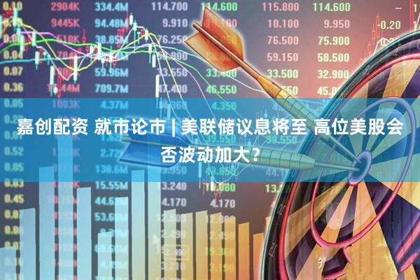 嘉创配资 就市论市 | 美联储议息将至 高位美股会否波动加大？