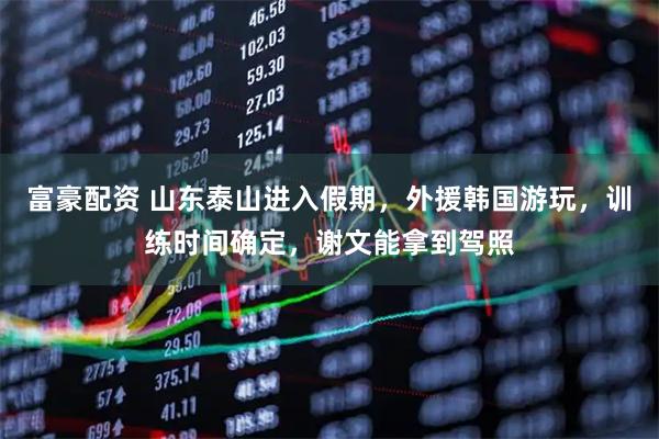 富豪配资 山东泰山进入假期，外援韩国游玩，训练时间确定，谢文能拿到驾照