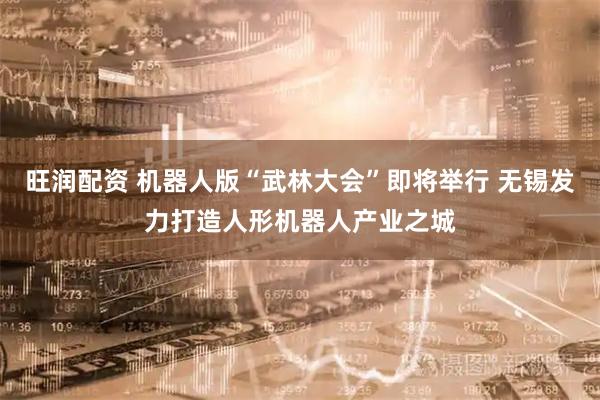旺润配资 机器人版“武林大会”即将举行 无锡发力打造人形机器人产业之城