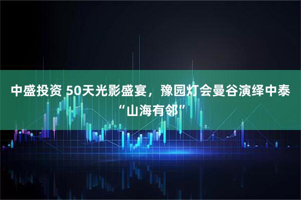 中盛投资 50天光影盛宴，豫园灯会曼谷演绎中泰“山海有邻”