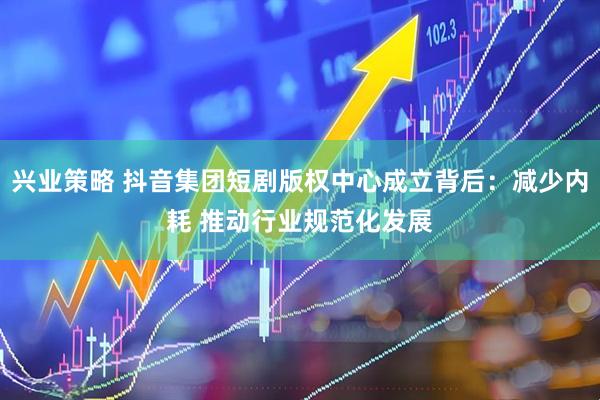 兴业策略 抖音集团短剧版权中心成立背后：减少内耗 推动行业规范化发展