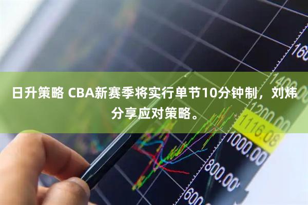 日升策略 CBA新赛季将实行单节10分钟制，刘炜分享应对策略。
