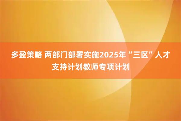 多盈策略 两部门部署实施2025年“三区”人才支持计划教师专项计划
