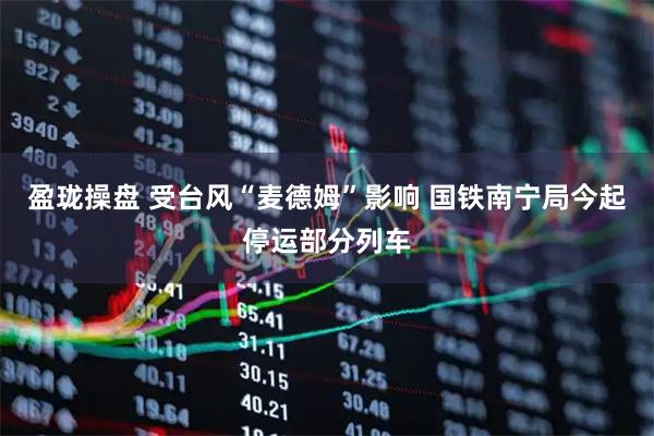 盈珑操盘 受台风“麦德姆”影响 国铁南宁局今起停运部分列车