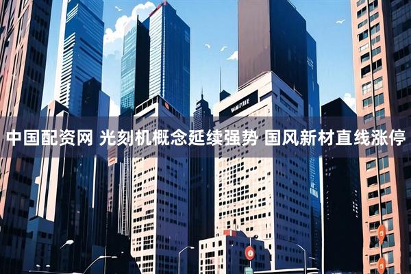中国配资网 光刻机概念延续强势 国风新材直线涨停