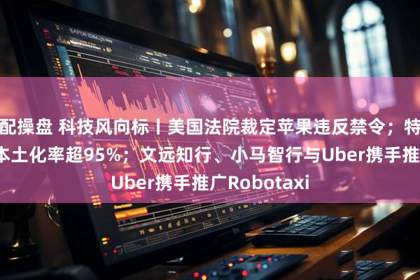 配操盘 科技风向标丨美国法院裁定苹果违反禁令；特斯拉在中国本土化率超95%；文远知行、小马智行与Uber携手推广Robotaxi