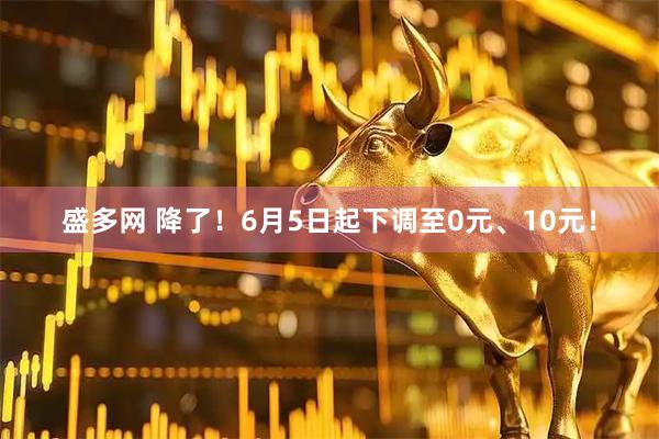 盛多网 降了！6月5日起下调至0元、10元！