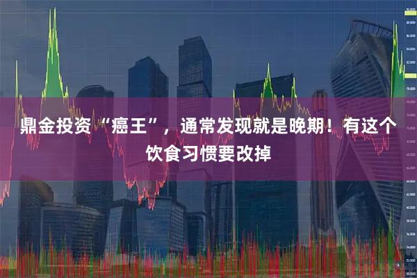 鼎金投资 “癌王”，通常发现就是晚期！有这个饮食习惯要改掉