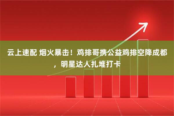 云上速配 烟火暴击！鸡排哥携公益鸡排空降成都，明星达人扎堆打卡