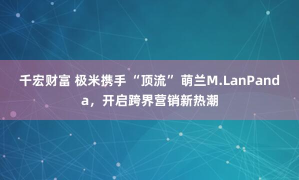千宏财富 极米携手 “顶流” 萌兰M.LanPanda，开启跨界营销新热潮