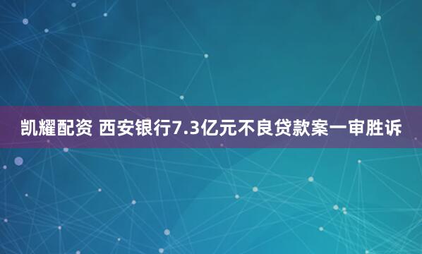 凯耀配资 西安银行7.3亿元不良贷款案一审胜诉