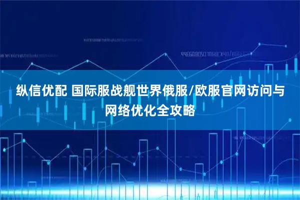 纵信优配 国际服战舰世界俄服/欧服官网访问与网络优化全攻略