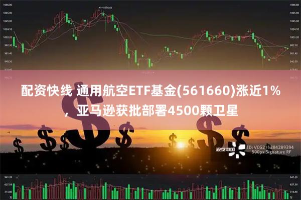 配资快线 通用航空ETF基金(561660)涨近1%，亚马逊获批部署4500颗卫星
