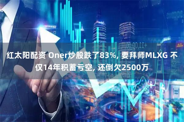 红太阳配资 Oner炒股跌了83%, 要拜师MLXG 不仅14年积蓄亏空, 还倒欠2500万