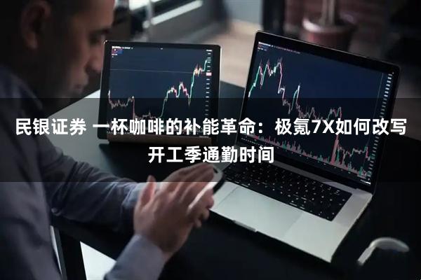 民银证券 一杯咖啡的补能革命：极氪7X如何改写开工季通勤时间