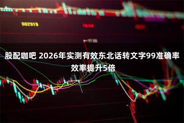 股配咖吧 2026年实测有效东北话转文字99准确率 效率提升5倍