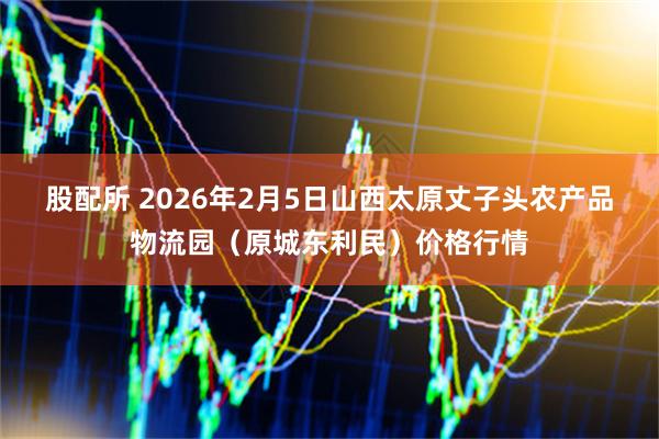 股配所 2026年2月5日山西太原丈子头农产品物流园（原城东利民）价格行情