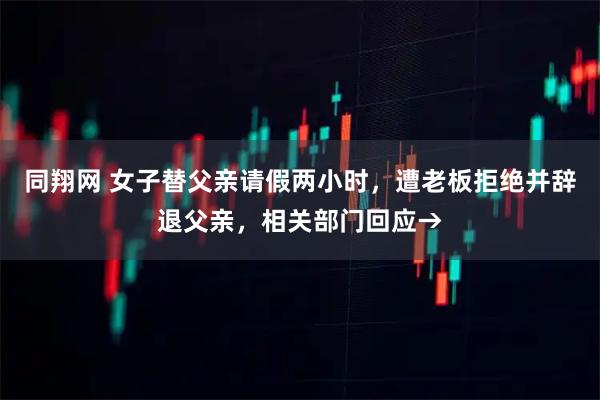 同翔网 女子替父亲请假两小时，遭老板拒绝并辞退父亲，相关部门回应→