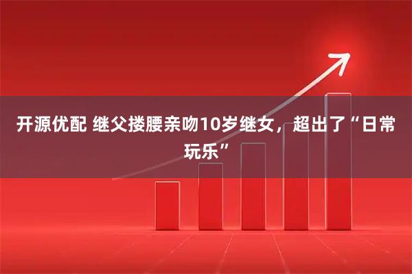 开源优配 继父搂腰亲吻10岁继女，超出了“日常玩乐”