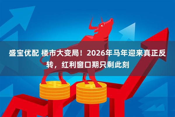 盛宝优配 楼市大变局！2026年马年迎来真正反转，红利窗口期只剩此刻