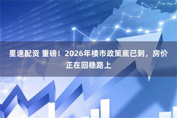 星速配资 重磅！2026年楼市政策底已到，房价正在回稳路上