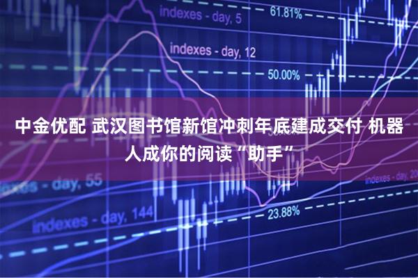 中金优配 武汉图书馆新馆冲刺年底建成交付 机器人成你的阅读“助手”