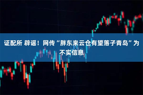 证配所 辟谣！网传“胖东来云仓有望落子青岛”为不实信息