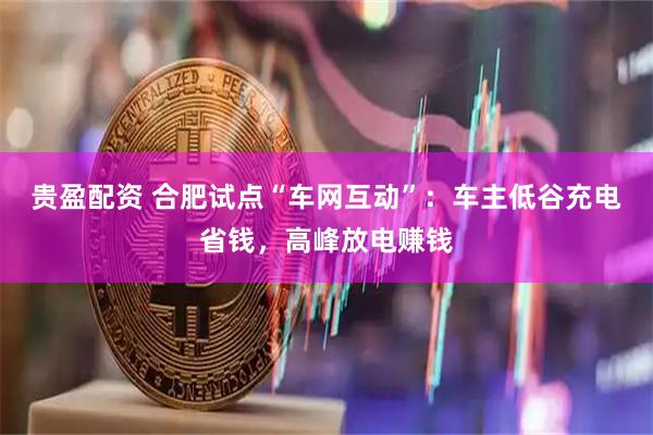 贵盈配资 合肥试点“车网互动”：车主低谷充电省钱，高峰放电赚钱