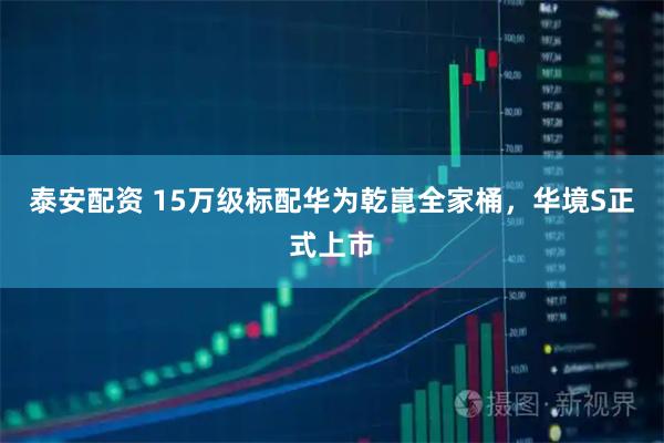 泰安配资 15万级标配华为乾崑全家桶，华境S正式上市