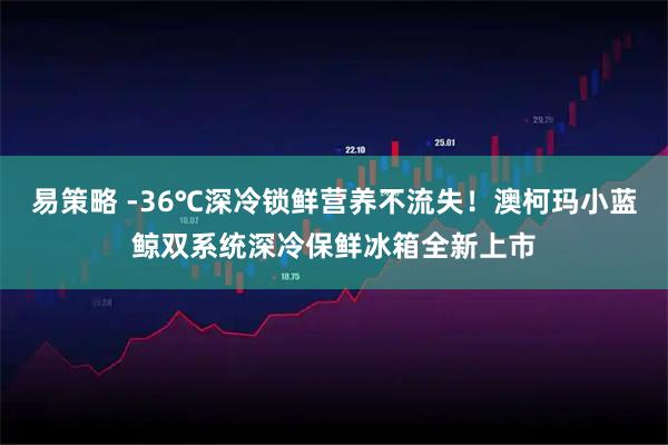 易策略 -36℃深冷锁鲜营养不流失！澳柯玛小蓝鲸双系统深冷保鲜冰箱全新上市