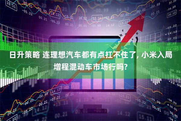 日升策略 连理想汽车都有点扛不住了, 小米入局增程混动车市场行吗?