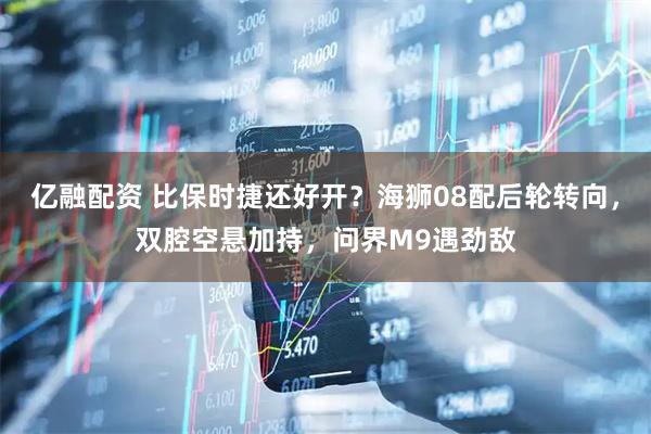 亿融配资 比保时捷还好开？海狮08配后轮转向，双腔空悬加持，问界M9遇劲敌